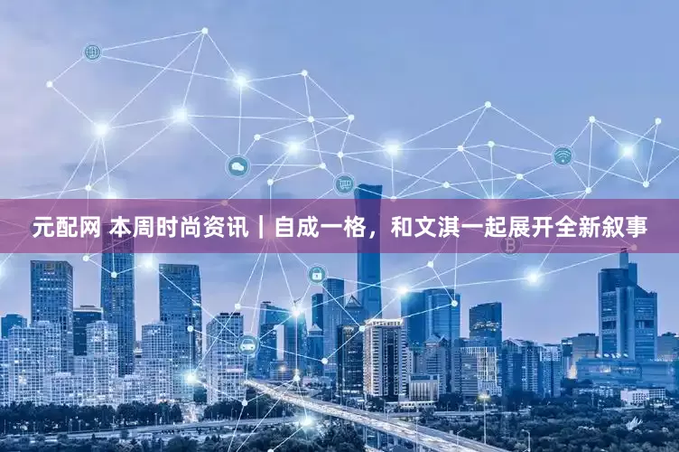 元配网 本周时尚资讯｜自成一格，和文淇一起展开全新叙事