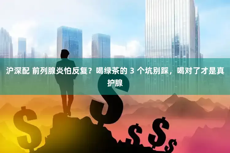 沪深配 前列腺炎怕反复？喝绿茶的 3 个坑别踩，喝对了才是真护腺