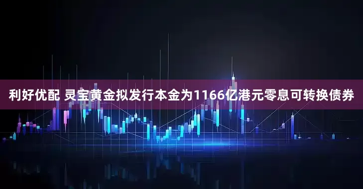 利好优配 灵宝黄金拟发行本金为1166亿港元零息可转换债券