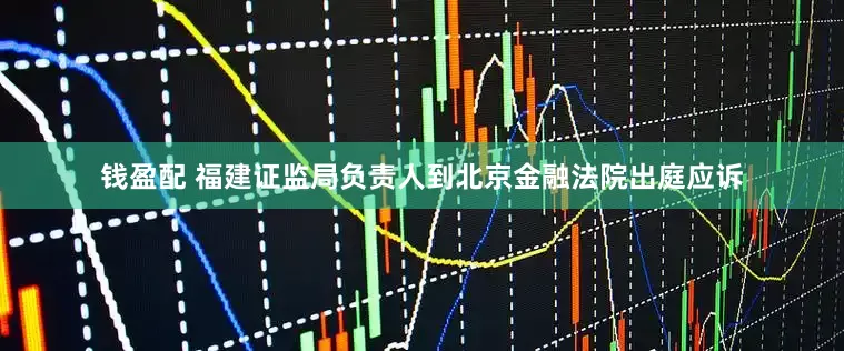 钱盈配 福建证监局负责人到北京金融法院出庭应诉