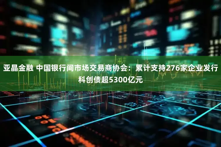 亚晶金融 中国银行间市场交易商协会：累计支持276家企业发行科创债超5300亿元