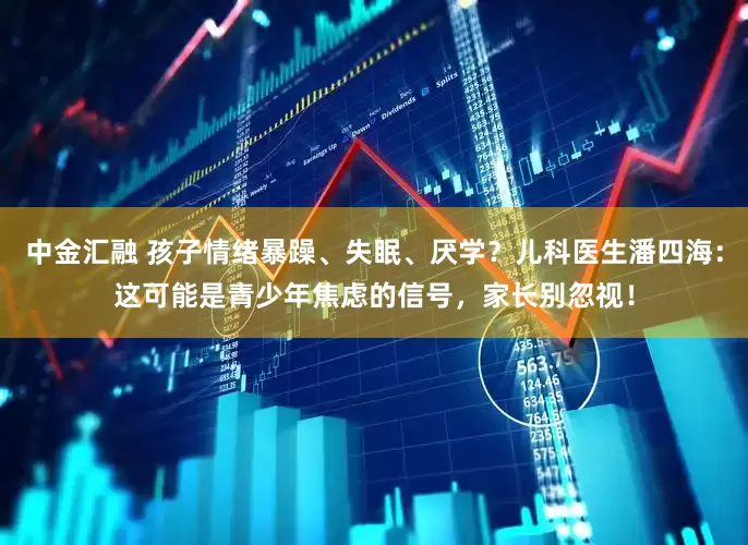 中金汇融 孩子情绪暴躁、失眠、厌学？儿科医生潘四海：这可能是青少年焦虑的信号，家长别忽视！