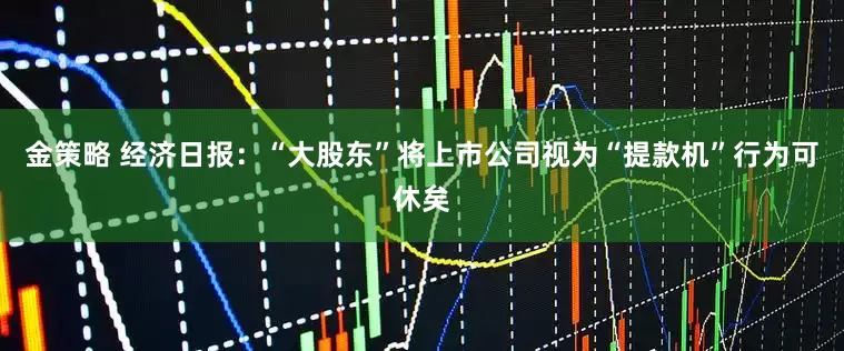 金策略 经济日报：“大股东”将上市公司视为“提款机”行为可休矣