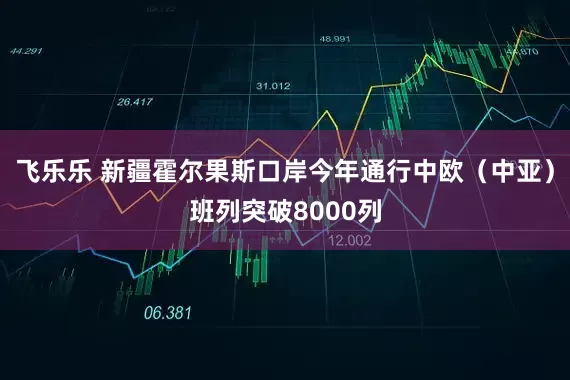 飞乐乐 新疆霍尔果斯口岸今年通行中欧（中亚）班列突破8000列