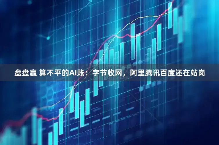 盘盘赢 算不平的AI账：字节收网，阿里腾讯百度还在站岗