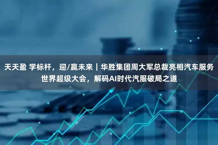 天天盈 学标杆，迎/赢未来｜华胜集团周大军总裁亮相汽车服务世界超级大会，解码AI时代汽服破局之道