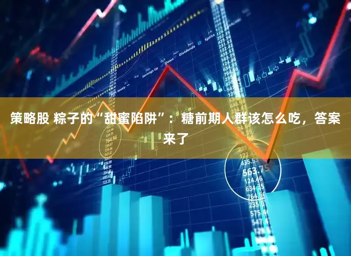 策略股 粽子的“甜蜜陷阱”:糖前期人群该怎么吃,答案来了