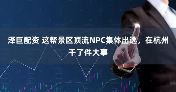 泽巨配资 这帮景区顶流NPC集体出逃，在杭州干了件大事